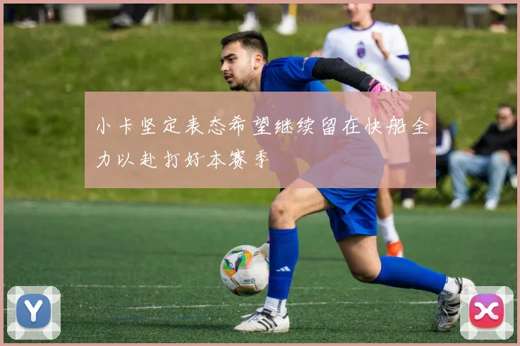 小卡坚定表态希望继续留在快船全力以赴打好本赛季