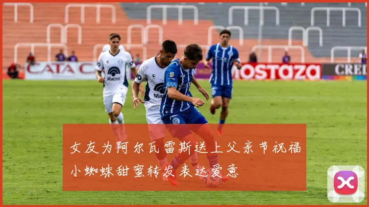 女友为阿尔瓦雷斯送上父亲节祝福小蜘蛛甜蜜转发表达爱意