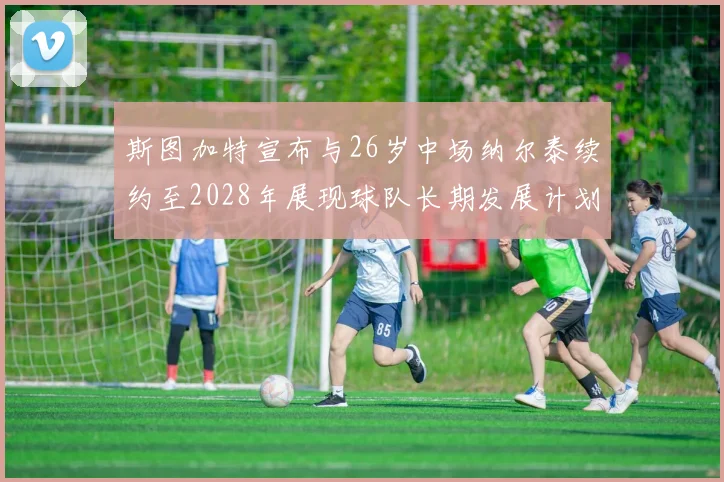 斯图加特宣布与26岁中场纳尔泰续约至2028年展现球队长期发展计划