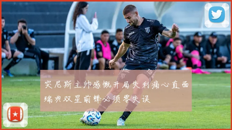 突尼斯主帅感慨开局失利痛心直面瑞典双星前锋必须零失误