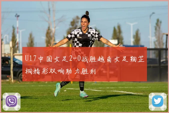 U17中国女足2-0战胜越南女足鞠芷桐精彩双响助力胜利