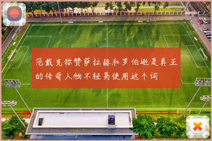 范戴克称赞萨拉赫和罗伯逊是真正的传奇人物不轻易使用这个词