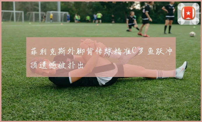 菲利克斯外脚背传球精准C罗鱼跃冲顶遗憾被扑出