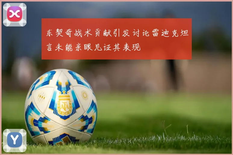 东契奇战术贡献引发讨论雷迪克坦言未能亲眼见证其表现
