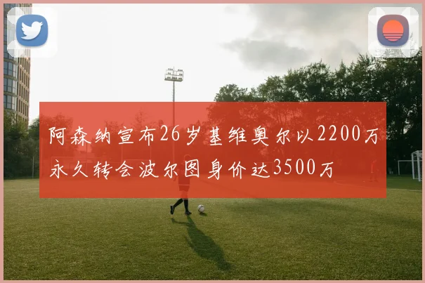 阿森纳宣布26岁基维奥尔以2200万永久转会波尔图身价达3500万