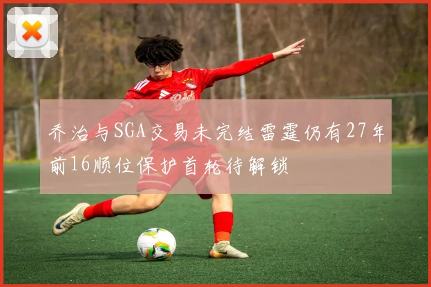 乔治与SGA交易未完结雷霆仍有27年前16顺位保护首轮待解锁