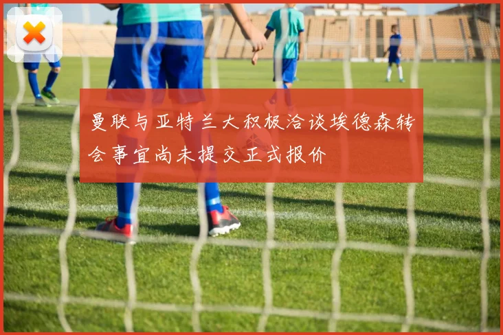曼联与亚特兰大积极洽谈埃德森转会事宜尚未提交正式报价