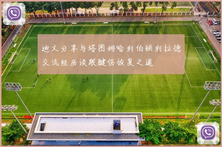 迪文分享与塔图姆哈利伯顿利拉德交流经历谈跟腱伤恢复之道