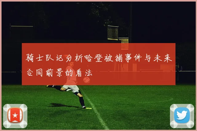 骑士队记分析哈登被捕事件与未来合同前景的看法