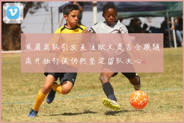 浓眉离队引发关注欧文是否会跟随离开独行侠仍然坚定留队决心