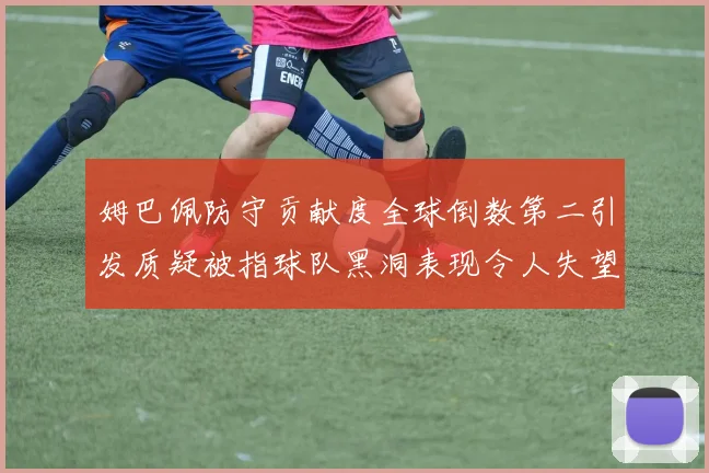 姆巴佩防守贡献度全球倒数第二引发质疑被指球队黑洞表现令人失望