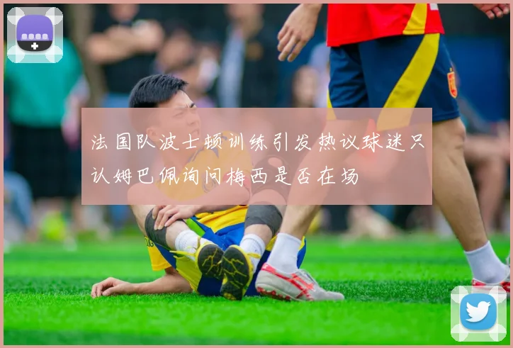 法国队波士顿训练引发热议球迷只认姆巴佩询问梅西是否在场