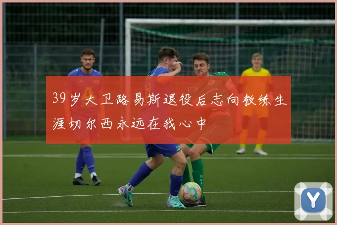39岁大卫路易斯退役后志向教练生涯切尔西永远在我心中