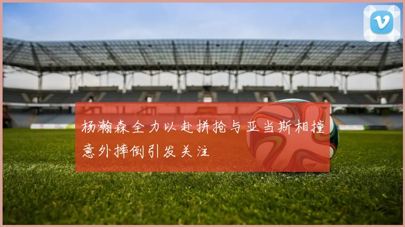 杨瀚森全力以赴拼抢与亚当斯相撞意外摔倒引发关注