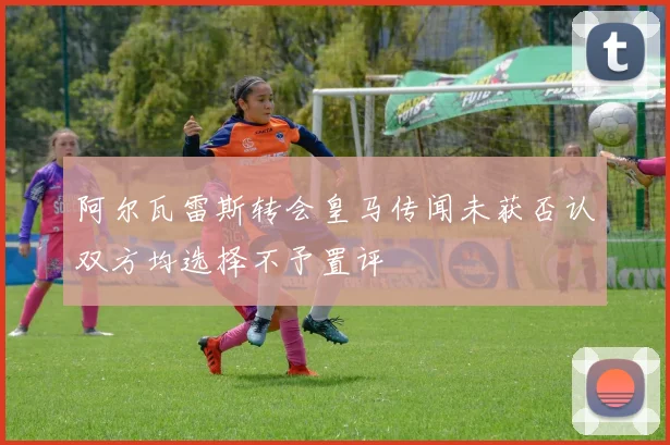 阿尔瓦雷斯转会皇马传闻未获否认双方均选择不予置评