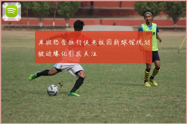 库班怒告独行侠老板因新球馆规划被边缘化引发关注