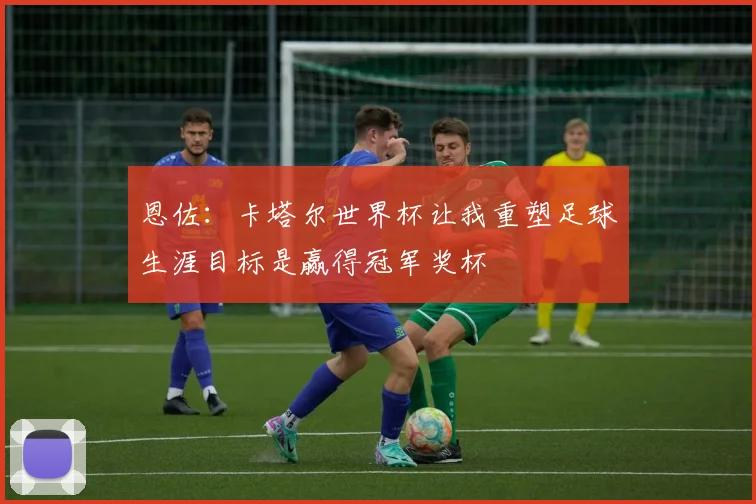 恩佐：卡塔尔世界杯让我重塑足球生涯目标是赢得冠军奖杯