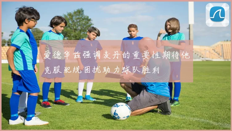 爱德华兹强调麦丹的重要性期待他克服犯规困扰助力球队胜利