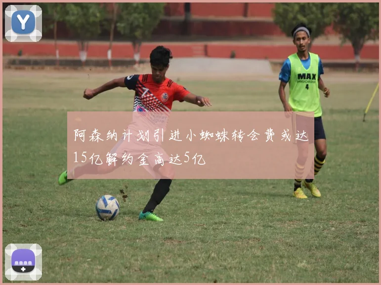 阿森纳计划引进小蜘蛛转会费或达15亿解约金高达5亿