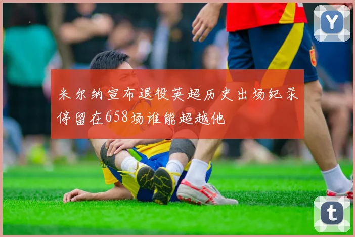 米尔纳宣布退役英超历史出场纪录停留在658场谁能超越他