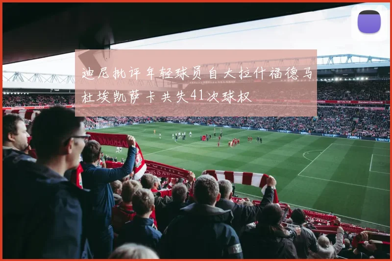 迪尼批评年轻球员自大拉什福德马杜埃凯萨卡共失41次球权