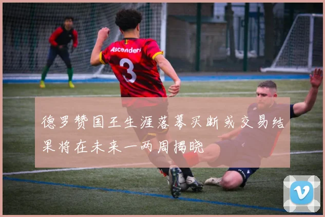 德罗赞国王生涯落幕买断或交易结果将在未来一两周揭晓