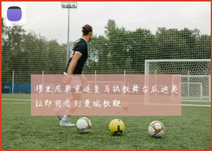 穆里尼奥重返皇马执教舞台瓜迪奥拉即将告别曼城教鞭